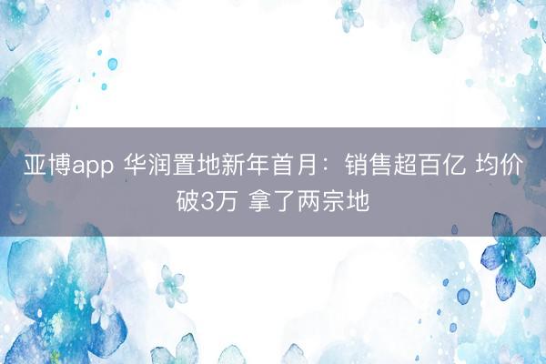 亚博app 华润置地新年首月:销售超百亿 均价破3万 拿了两宗地