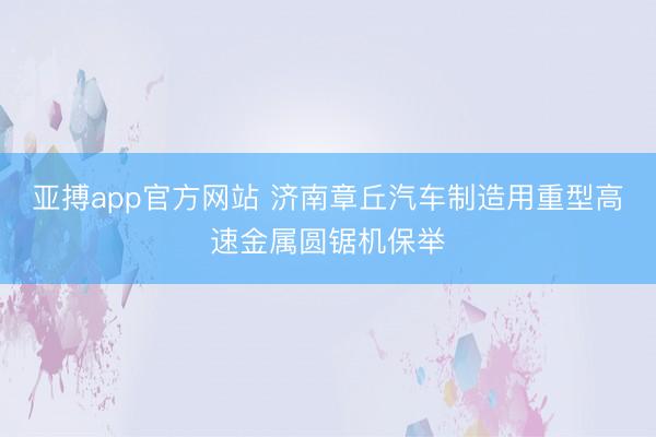 亚搏app官方网站 济南章丘汽车制造用重型高速金属圆锯机保举