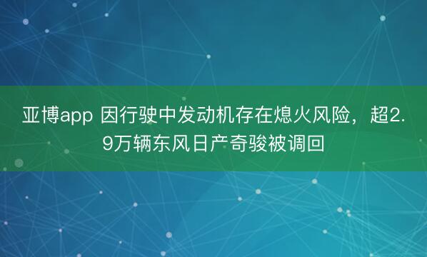 亚博app 因行驶中发动机存在熄火风险，超2.9万辆东风日产奇骏被调回
