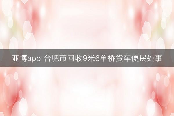 亚博app 合肥市回收9米6单桥货车便民处事