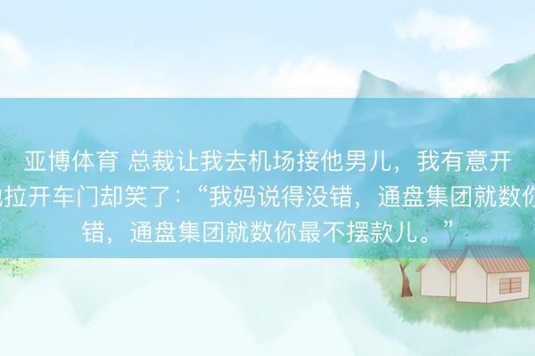 亚博体育 总裁让我去机场接他男儿，我有意开了辆旧轿车。她拉开车门却笑了：“我妈说得没错，通盘集团就数你最不摆款儿。”