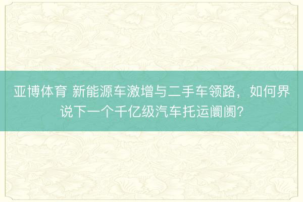 亚博体育 新能源车激增与二手车领路,如何界说下一个千亿级汽车托运阛阓?