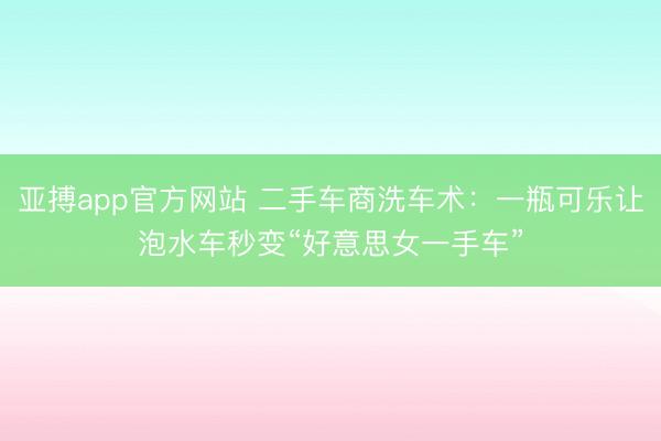 亚搏app官方网站 二手车商洗车术：一瓶可乐让泡水车秒变“好意思女一手车”