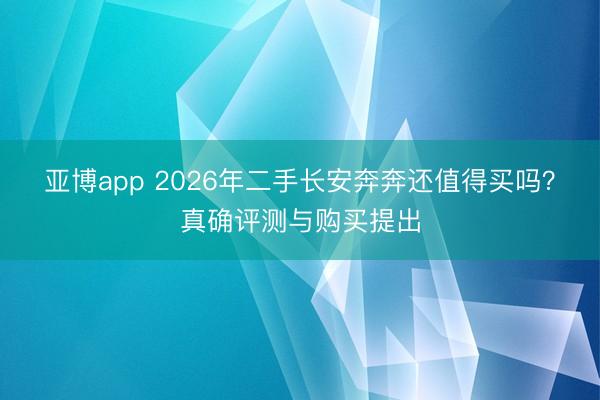 亚博app 2026年二手长安奔奔还值得买吗?真确评测与购买提出