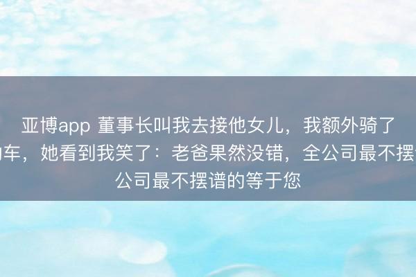 亚博app 董事长叫我去接他女儿,我额外骑了辆老旧电动车,她看到我笑了:老爸果然没错,全公司最不摆谱的等于您