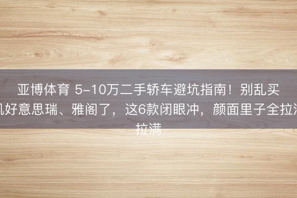 亚博体育 5-10万二手轿车避坑指南!别乱买凯好意思瑞、雅阁了,这6款闭眼冲,颜面里子全拉满