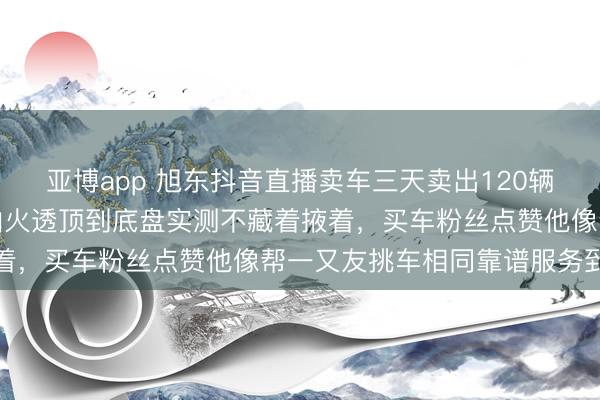 亚博app 旭东抖音直播卖车三天卖出120辆,二手车细节磨真金不怕火透顶到底盘实测不藏着掖着,买车粉丝点赞他像帮一又友挑车相同靠谱服务到位