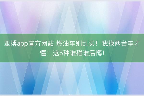 亚搏app官方网站 燃油车别乱买!我换两台车才懂:这5种谁碰谁后悔!