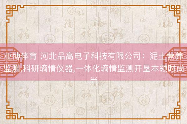 亚博体育 河北品高电子科技有限公司:泥土营养监测,科研墒情仪器,一体化墒情监测开垦本领时尚