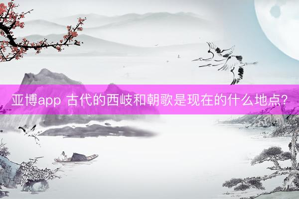 亚博app 古代的西岐和朝歌是现在的什么地点?