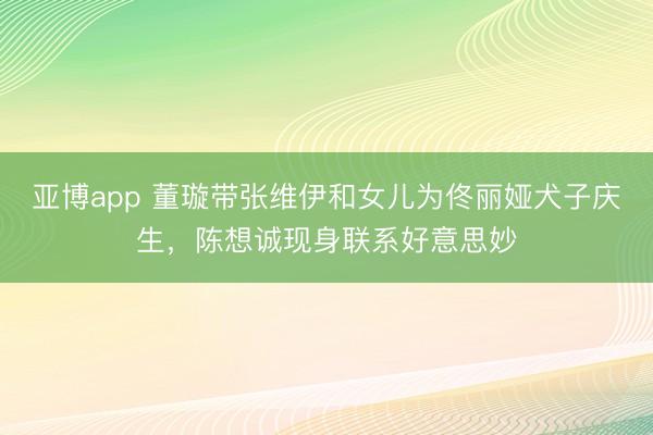 亚博app 董璇带张维伊和女儿为佟丽娅犬子庆生,陈想诚现身联系好意思妙