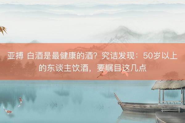 亚搏 白酒是最健康的酒?究诘发现:50岁以上的东谈主饮酒,要瞩目这几点