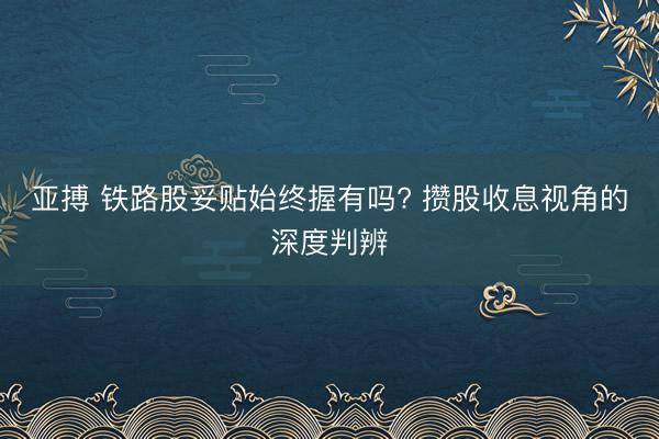 亚搏 铁路股妥贴始终握有吗? 攒股收息视角的深度判辨