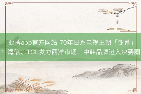 亚搏app官方网站 70年日系电视王朝「谢幕」:海信、TCL发力西洋市场,中韩品牌进入决赛圈