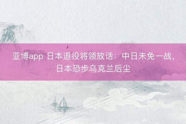 亚博app 日本退役将领放话：中日未免一战，日本恐步乌克兰后尘