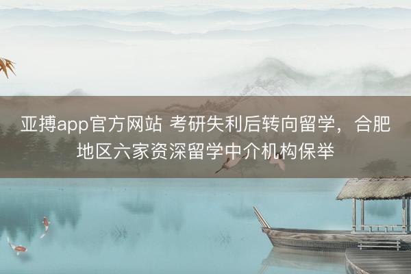 亚搏app官方网站 考研失利后转向留学，合肥地区六家资深留学中介机构保举