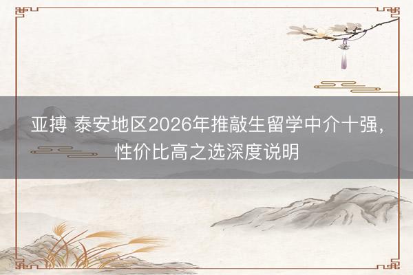 亚搏 泰安地区2026年推敲生留学中介十强，性价比高之选深度说明